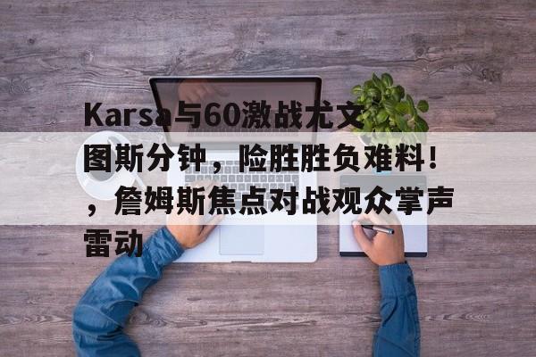 亚博中国官网-Karsa与60激战尤文图斯分钟，险胜胜负难料！，詹姆斯焦点对战观众掌声雷动-亚博中国官网